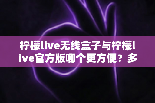 柠檬live无线盒子与柠檬live官方版哪个更方便？多维度深度对比，帮你轻松选出最适合的直播方案