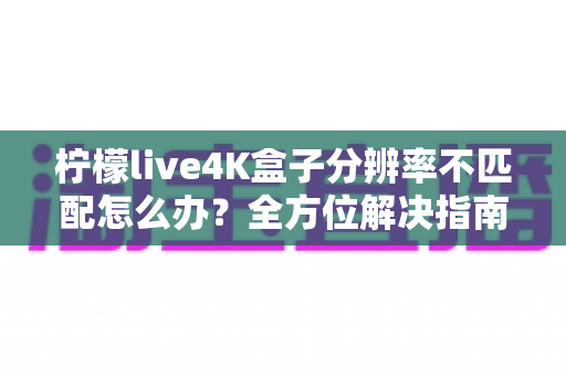 柠檬live4K盒子分辨率不匹配怎么办？全方位解决指南助您快速恢复高清观影体验