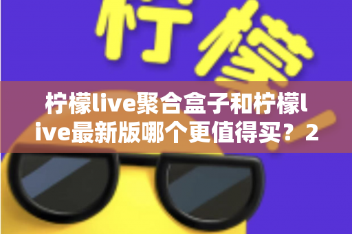 柠檬live聚合盒子和柠檬live最新版哪个更值得买？2025年最全选购对比指南与避坑建议
