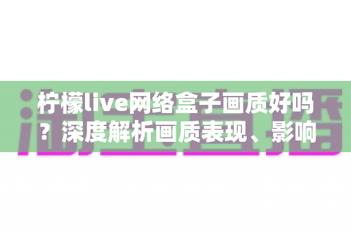 柠檬live网络盒子画质好吗?深度解析画质表现、影响因素与实用优化技巧 柠檬live网络盒子画质好吗?深度解析画质表现、影响因素与实用优化技巧