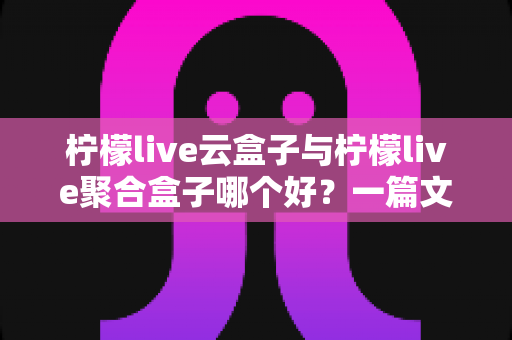 柠檬live云盒子与柠檬live聚合盒子哪个好？一篇文章帮你彻底搞懂怎么选