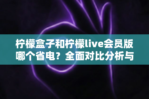 柠檬盒子和柠檬live会员版哪个省电？全面对比分析与省电技巧一文读懂