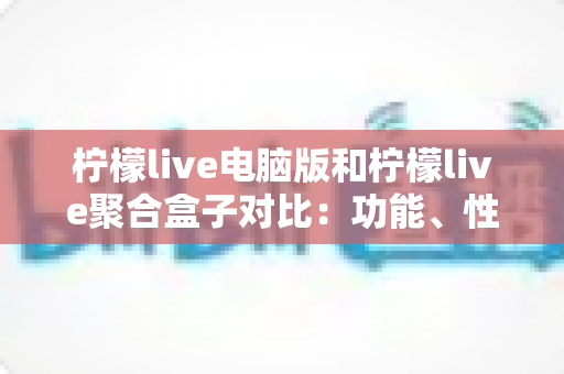 柠檬live电脑版和柠檬live聚合盒子对比：功能、性能与使用场景全解析