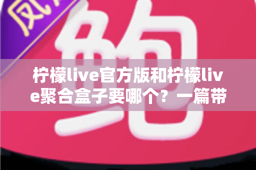 柠檬live官方版和柠檬live聚合盒子要哪个？一篇带你彻底搞懂的深度对比指南