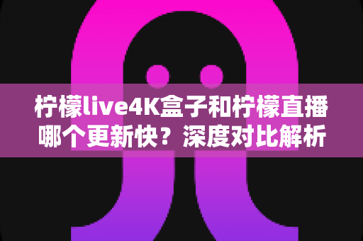 柠檬live4K盒子和柠檬直播哪个更新快？深度对比解析与选购指南