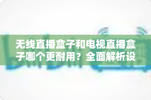 无线直播盒子和电视直播盒子哪个更耐用？全面解析设备寿命差异与科学选购指南