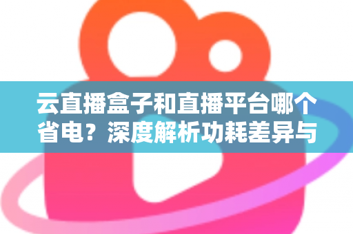 云直播盒子和直播平台哪个省电？深度解析功耗差异与最佳省电选择指南