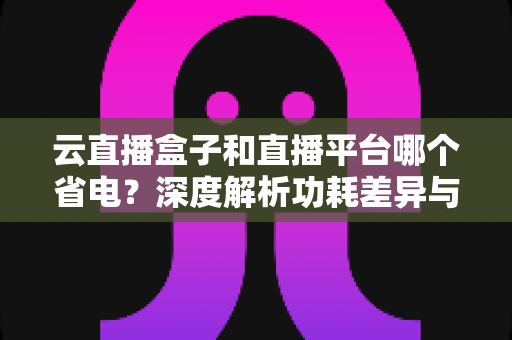 云直播盒子和直播平台哪个省电？深度解析功耗差异与最佳省电选择指南