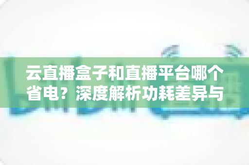 云直播盒子和直播平台哪个省电？深度解析功耗差异与最佳省电选择指南