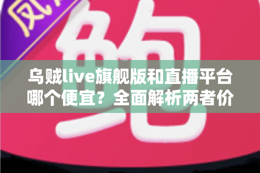 乌贼live旗舰版和直播平台哪个便宜?全面解析两者价格差异与高性价比选择指南 乌贼live旗舰版和直播平台哪个便宜?全面解析两者价格差异与高性价比选择指南