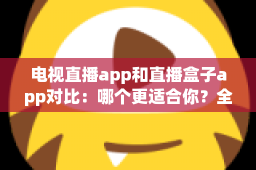 电视直播app和直播盒子app对比：哪个更适合你？全面解析帮你选对观影工具