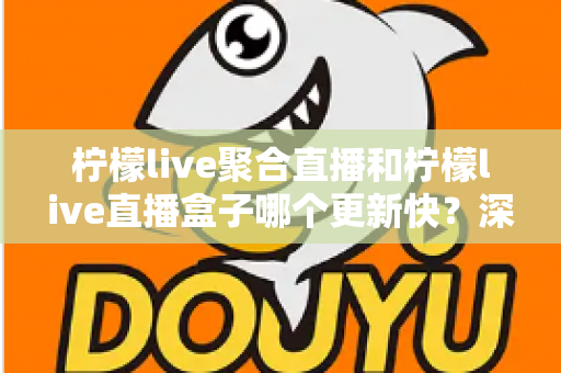 柠檬live聚合直播和柠檬live直播盒子哪个更新快？深度对比与全面解析助你选对工具