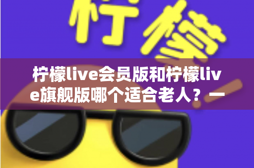 柠檬live会员版和柠檬live旗舰版哪个适合老人？一篇文章帮您选对版本不花冤枉钱