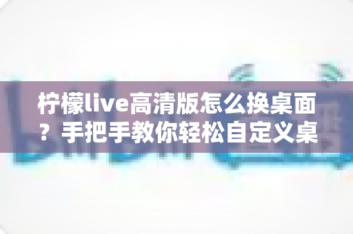 柠檬live高清版怎么换桌面？手把手教你轻松自定义桌面背景的完整攻略