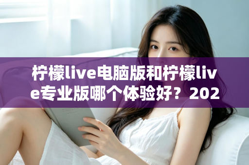 柠檬live电脑版和柠檬live专业版哪个体验好？2024年最全对比测评帮你一次选对