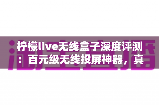 柠檬live无线盒子深度评测：百元级无线投屏神器，真的能让老电视秒变智慧大屏吗？