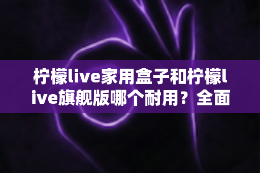 柠檬live家用盒子和柠檬live旗舰版哪个耐用?全面解析两款设备使用寿命与选购建议 柠檬live家用盒子和柠檬live旗舰版哪个耐用?全面解析两款设备使用寿命与选购建议