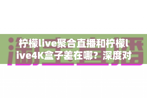 柠檬live聚合直播和柠檬live4K盒子差在哪?深度对比分析帮你选对不踩坑 柠檬live聚合直播和柠檬live4K盒子差在哪?深度对比分析帮你选对不踩坑