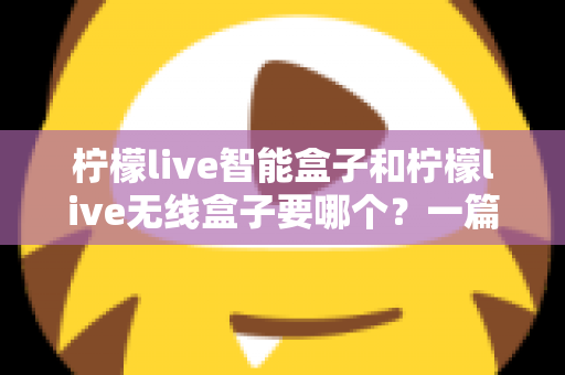 柠檬live智能盒子和柠檬live无线盒子要哪个？一篇文章讲透区别，帮你选对不踩坑