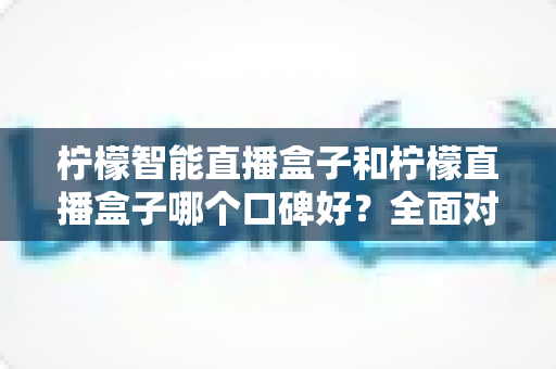 柠檬智能直播盒子和柠檬直播盒子哪个口碑好？全面对比帮你选对设备