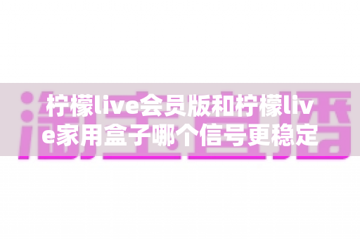 柠檬live会员版和柠檬live家用盒子哪个信号更稳定？深度对比解析与选购全指南