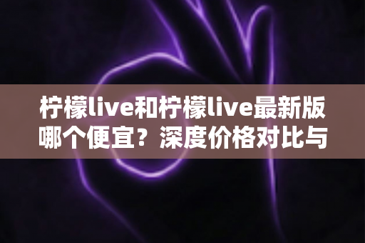 柠檬live和柠檬live最新版哪个便宜？深度价格对比与实用省钱指南