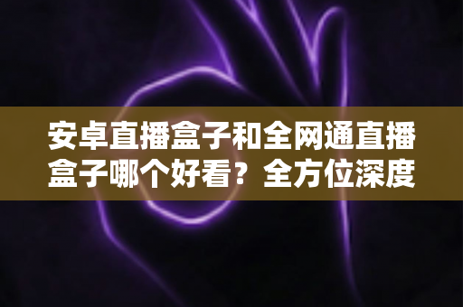 安卓直播盒子和全网通直播盒子哪个好看?全方位深度对比解析,帮你选对不选贵 安卓直播盒子和全网通直播盒子哪个好看?全方位深度对比解析,帮你选对不选贵