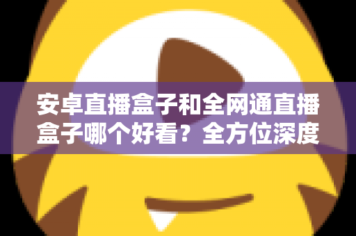 安卓直播盒子和全网通直播盒子哪个好看？全方位深度对比解析，帮你选对不选贵