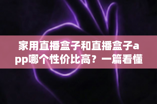 家用直播盒子和直播盒子app哪个性价比高?一篇看懂优劣势的实用选购指南 家用直播盒子和直播盒子app哪个性价比高?一篇看懂优劣势的实用选购指南