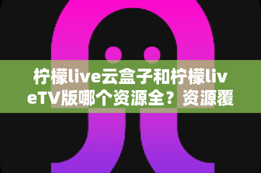 柠檬live云盒子和柠檬liveTV版哪个资源全？资源覆盖、体验差异与选购建议一文讲透