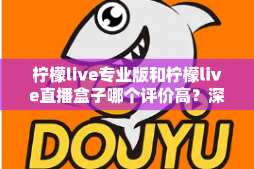 柠檬live专业版和柠檬live直播盒子哪个评价高？深度对比解析助你选出最适合的直播工具
