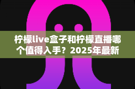 柠檬live盒子和柠檬直播哪个值得入手?2025年最新选购对比指南帮你避坑 柠檬live盒子和柠檬直播哪个值得入手?2025年最新选购对比指南帮你避坑