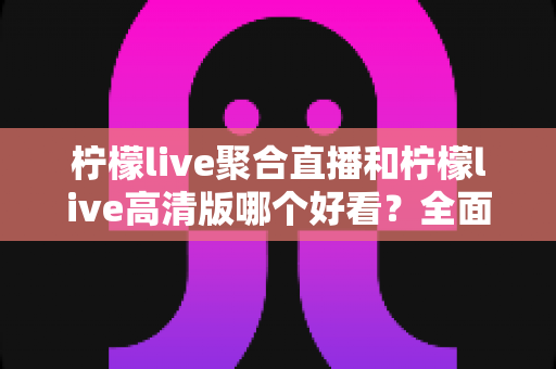 柠檬live聚合直播和柠檬live高清版哪个好看？全面对比评测助你选出最佳观影体验