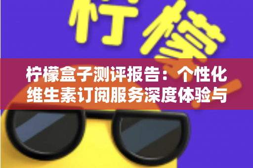 柠檬盒子测评报告：个性化维生素订阅服务深度体验与全面解析