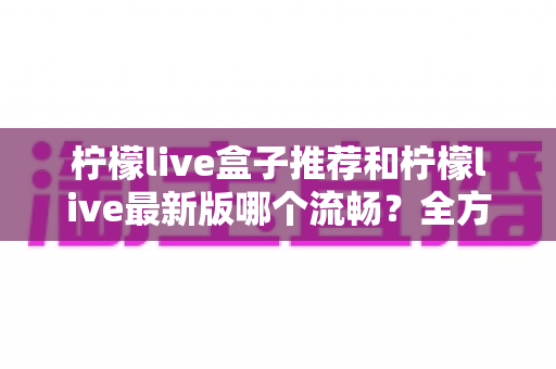 柠檬live盒子推荐和柠檬live最新版哪个流畅?全方位选购与优化指南帮你彻底搞懂 柠檬live盒子推荐和柠檬live最新版哪个流畅?全方位选购与优化指南帮你彻底搞懂