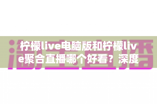 柠檬live电脑版和柠檬live聚合直播哪个好看？深度对比评测帮你选出最佳观看方案