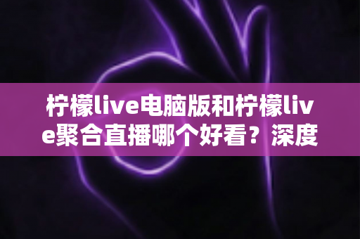 柠檬live电脑版和柠檬live聚合直播哪个好看？深度对比评测帮你选出最佳观看方案