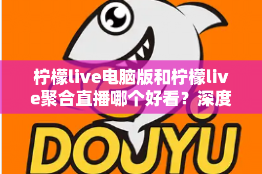 柠檬live电脑版和柠檬live聚合直播哪个好看？深度对比评测帮你选出最佳观看方案