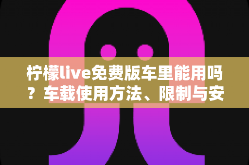 柠檬live免费版车里能用吗？车载使用方法、限制与安全指南全解析