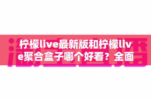 柠檬live最新版和柠檬live聚合盒子哪个好看？全面对比评测帮你找到最适合的观看体验