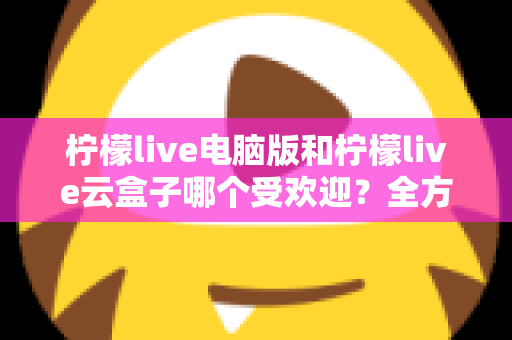柠檬live电脑版和柠檬live云盒子哪个受欢迎？全方位对比解析帮你找到答案