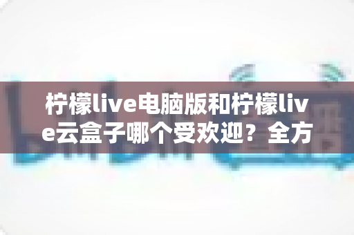 柠檬live电脑版和柠檬live云盒子哪个受欢迎？全方位对比解析帮你找到答案