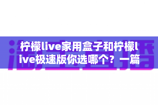 柠檬live家用盒子和柠檬live极速版你选哪个？一篇文章帮你彻底搞懂两者差异与选购建议