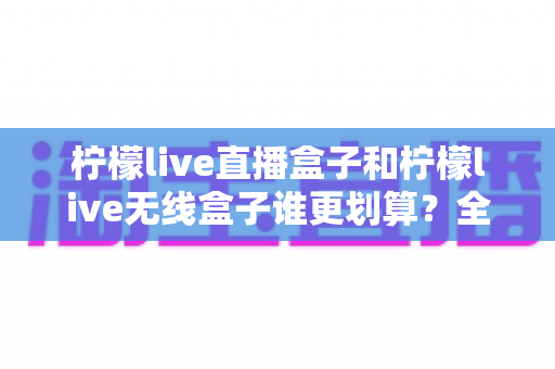 柠檬live直播盒子和柠檬live无线盒子谁更划算?全面深度对比评测帮你省钱选购 柠檬live直播盒子和柠檬live无线盒子谁更划算?全面深度对比评测帮你省钱选购
