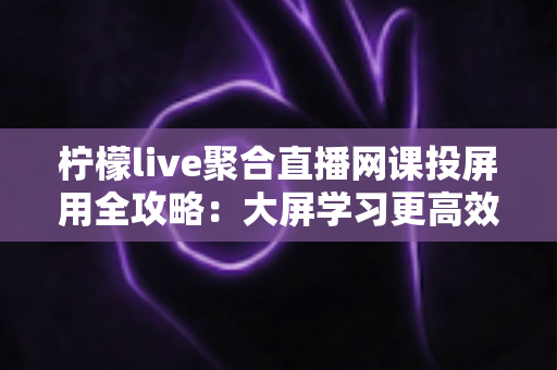 柠檬live聚合直播网课投屏用全攻略：大屏学习更高效，护眼又省心