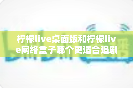柠檬live桌面版和柠檬live网络盒子哪个更适合追剧？全方位深度对比帮你选对追剧神器