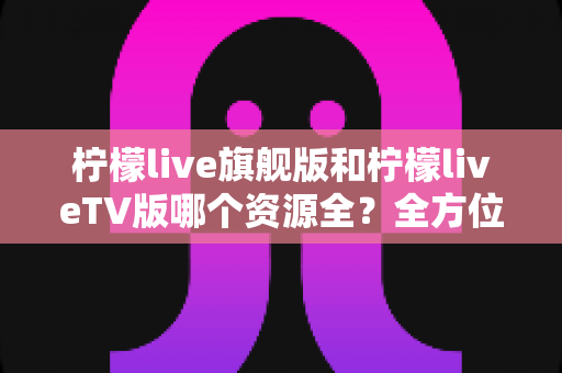 柠檬live旗舰版和柠檬liveTV版哪个资源全?全方位深度对比评测帮你选对版本 柠檬live旗舰版和柠檬liveTV版哪个资源全?全方位深度对比评测帮你选对版本