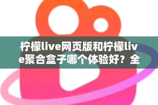 柠檬live网页版和柠檬live聚合盒子哪个体验好？全维度深度对比帮你一次选对