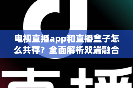 电视直播app和直播盒子怎么共存？全面解析双端融合的共赢之道