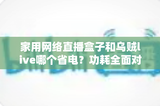 家用网络直播盒子和乌贼live哪个省电？功耗全面对比与省电选择指南